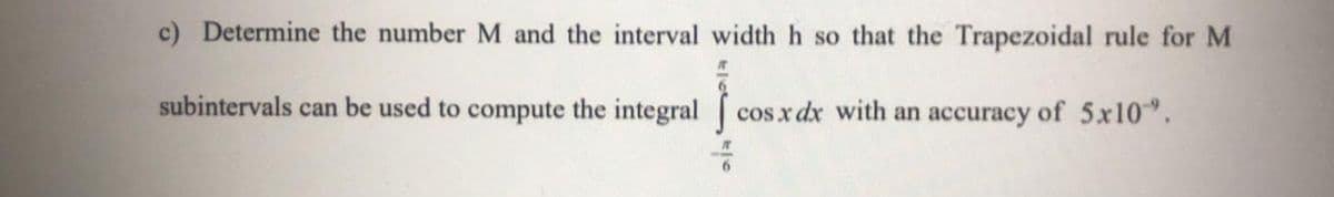 c) Determine the number M and the interval width h so that the Trapezoidal rule for M
subintervals can be used to compute the integral cosx dx with an accuracy of 5x10".
