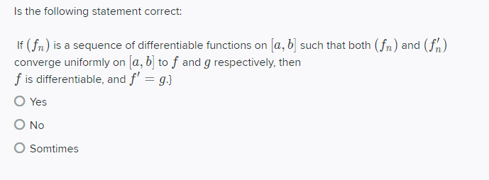 Is the following statement correct:
If (fn) is a sequence of differentiable functions on [a, b] such that both (fn) and (fn)
converge uniformly on [a, b] to ƒ and g respectively, then
f is differentiable, and f' = g.}
O Yes
O No
Somtimes
