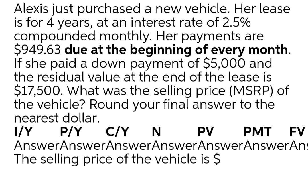 Alexis just purchased a new vehicle. Her lease
is for 4 years, at an interest rate of 2.5%
compounded monthly. Her payments are
$949.63 due at the beginning of every month.
If she paid a down payment of $5,000 and
the residual value at the end of the lease is
$17,500. What was the selling price (MSRP) of
the vehicle? Round your final answer to the
nearest dollar.
I/Y
AnswerAnswerAnswerAnswerAnswerAnswerAns
P/Y
C/Y
N
PV
PMT
FV
The selling price of the vehicle is $
