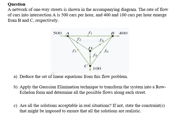 Question
A network of one-way streets is shown in the accompanying diagram. The rate of flow
of cars into intersection A is 500 cars per hour, and 400 and 100 cars per hour emerge
from B and C, respectively.
500 A
fi
B 400
f2
fa
f3
fo
fs
100
a) Deduce the set of linear equations from this flow problem.
b) Apply the Gaussian Elimination technique to transform the system into a Row-
Echelon form and determine all the possible flows along each street.
c) Are all the solutions acceptable in real situations? If not, state the constraint(s)
that might be imposed to ensure that all the solutions are realistic.

