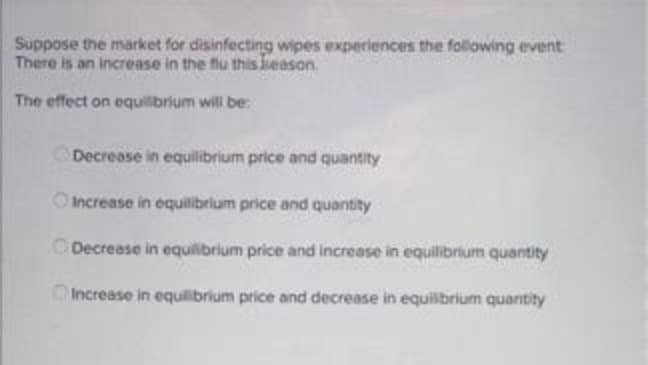 Suppose the market for disinfecting wipes experiences the following event
There is an increase in the flu this ieason.
The effect on equilbrium will be:
Decrease in equilibrium price and quantity
OIncrease in equilibrlum price and quantity
Decrease in equilibrium price and increase in equilibrium quantity
OIncrease in equilibrium price and decrease in equilbrium quantity

