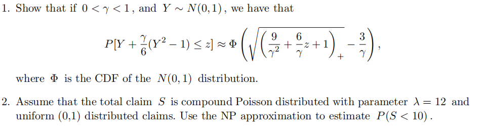1. Show that if 0 <y<1, and Y ~ N(0,1), we have that
9.
3
P[Y + (Y? – 1) < 2] × ¢
z + 1
where is the CDF of the N(0,1) distribution.
2. Assume that the total claim S is compound Poisson distributed with parameter A = 12 and
uniform (0,1) distributed claims. Use the NP approximation to estimate P(S < 10).
