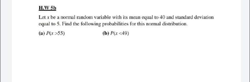 H.W 5b
Let x be a normal random variable with its mean equal to 40 and standard deviation
equal to 5. Find the following probabilities for this normal distribution.
(a) P(r >55)
(b) P(x <49)
