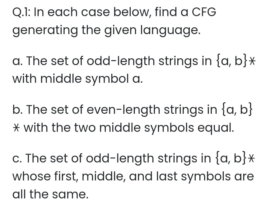 Q.1: In each case below, find a CFG
generating the given language.
a. The set of odd-length strings in {a, b}*
with middle symbol a.
b. The set of even-length strings in {a, b}
* with the two middle symbols equal.
c. The set of odd-length strings in {a, b}*
whose first, middle, and last symbols are
all the same.
