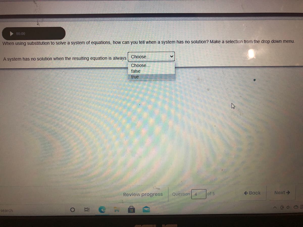 00:00
When using substitution to solve a system of equations, how can you tell when a system has no solution? Make a selection from the drop down menu.
A system has no solution when the resulting equation is always Choose...
Choose...
false
true
Review progress
of 5
- Back
Next->
Question
4
O 4 O E
search
