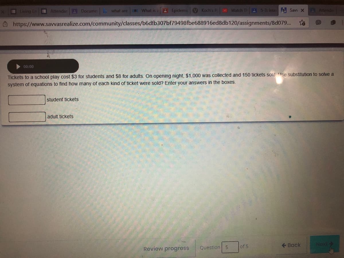 Living En
E Attendan A Docume what are
What is
A Epidemic V Koch's PcD
Watch Th
A 5-3: Inter s Savv X
A Attendar
Ô https://www.savvasrealize.com/community/classes/b6dfb307bf79498fbe688916ed8db120/assignments/8d079...
00:00
Tickets to a school play cost $3 for students and $8 for adults. On opening night, $1,000 was collected and 150 tickets sold Ise substitution to solve a
system of equations to find how many of each kind of ticket were sold? Enter your answers in the boxes.
student tickets
adult tickets
Question 5
of 5
+ Back
Review progress
<-2XON
