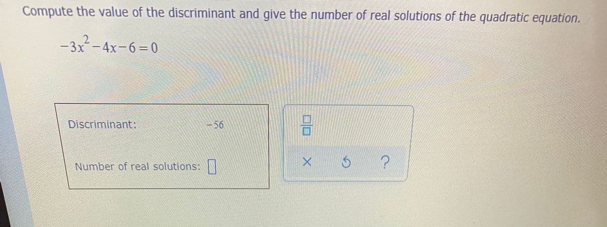 Compute the value of the discriminant and give the number of real solutions of the quadratic equation.
2.
-3x-4x-6=0
Discriminant:
-56
Number of real solutions: |
