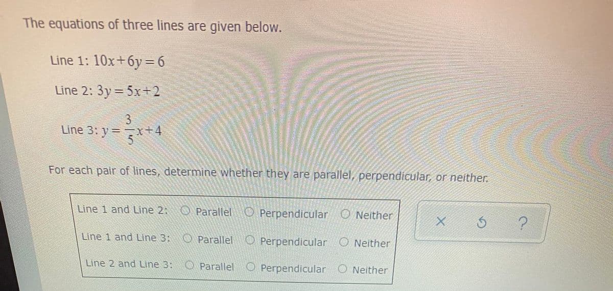 The equations of three lines are given below.
Line 1: 10x+6y= 6
Line 2: 3y= 5x+2
3.
Line 3: y= x+4
For each pair of lines, determine whether they are parallel, perpendicular, or neither.
Line 1 and Line 2:
Parallel
O Perpendicular O Neither
Line 1 and Line 3:
O Parallel O Perpendicular O Neither
Line 2 and Line 3:
O
Parallel O Perpendicular O Neither
