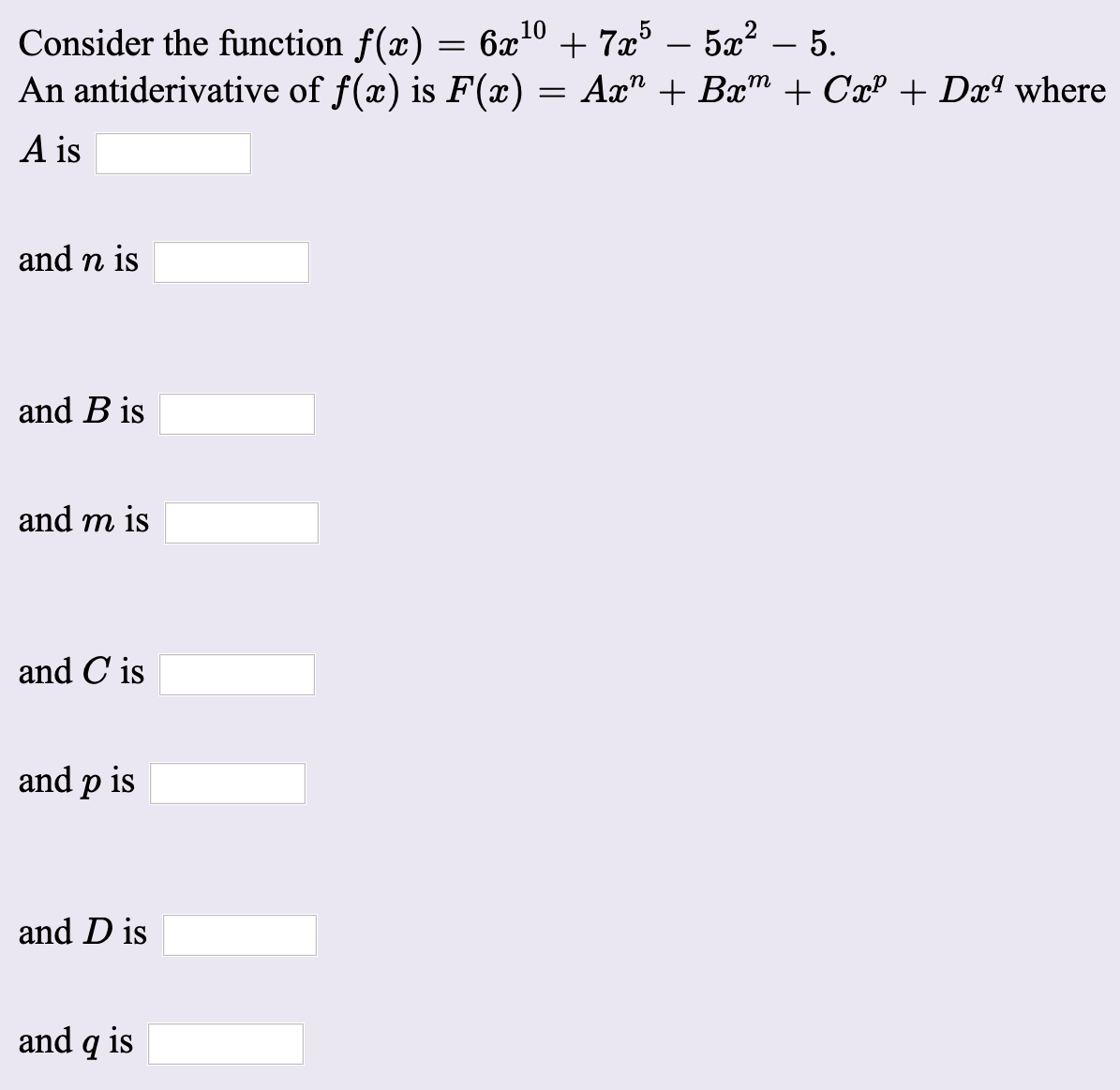 Consider the function f(x) = 6x10 + 7x – 5x² – 5.
An antiderivative of f(x) is F(x) = Ax" + Bx" + CxP + Dxª where
-
A is
and n is
and B is
and m is
and C is
and p is
and D is
and g is
