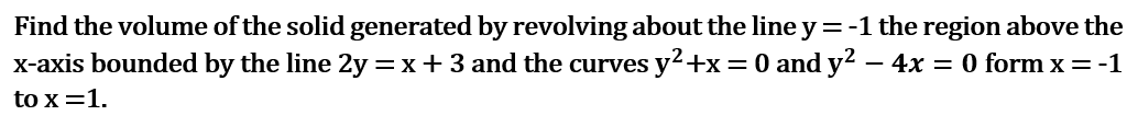 Find the volume of the solid generated by revolving about the line y =-1 the region above the
X-axis bounded by the line 2y = x+3 and the curves y2+x=0 and y2 –
- 4x = 0 form x = -1
to x =1.
