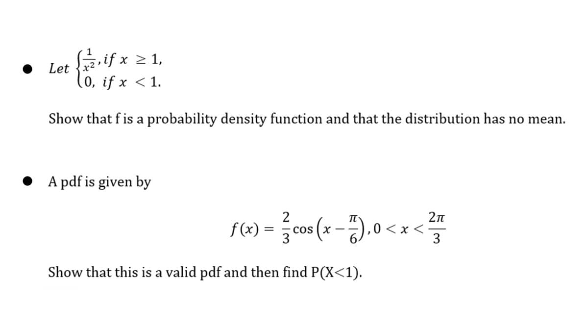 Saif x > 1,
Let {x²
0, if x < 1.
Show that fis a probability density function and that the distribution has no mean.
A pdf is given by
2
2n
cos (x -). 0
IT
f (x) :
,0 <x <
3
CO
Show that this is a valid pdf and then find P(X<1).

