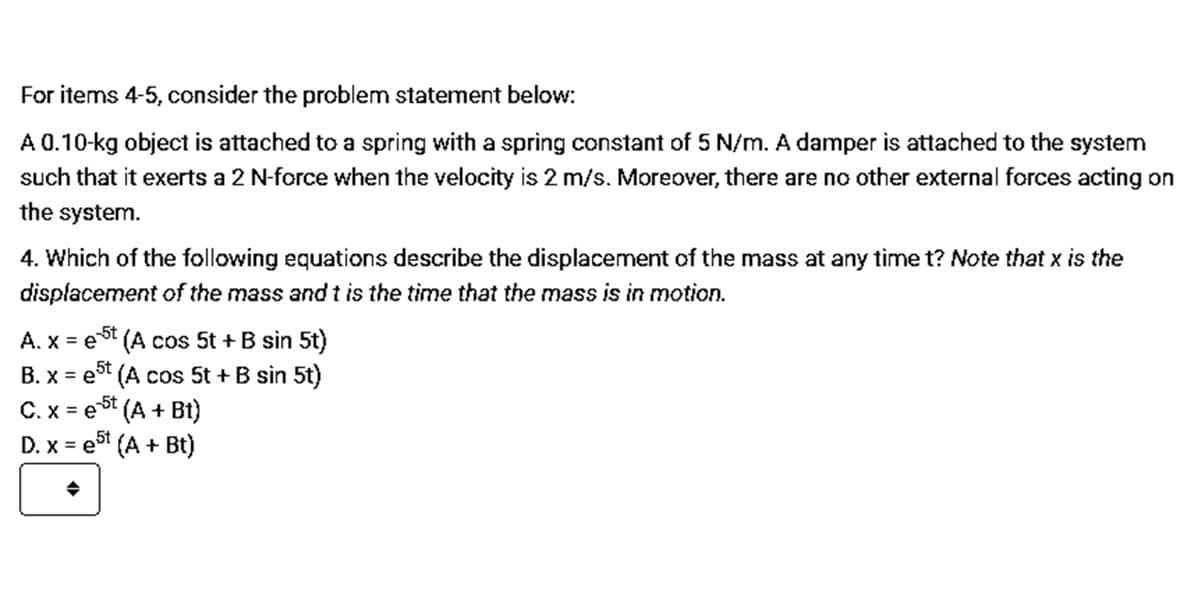 For items 4-5, consider the problem statement below:
A 0.10-kg object is attached to a spring with a spring constant of 5 N/m. A damper is attached to the system
such that it exerts a 2 N-force when the velocity is 2 m/s. Moreover, there are no other external forces acting on
the system.
4. Which of the following equations describe the displacement of the mass at any time t? Note that x is the
displacement of the mass and t is the time that the mass is in motion.
A. x = et (A cos 5t + B sin 5t)
B. x = e (A cos 5t + B sin 5t)
%3D
5t
-5t
C. x = e (A + Bt)
e5t
%3D
D. x =
e (A + Bt)
