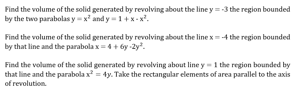 Find the volume of the solid generated by revolving about the line y = -3 the region bounded
by the two parabolas y = x? and y = 1+ x - x².
Find the volume of the solid generated by revolving about the line x = -4 the region bounded
by that line and the parabola x = 4 + 6y -2y?.
Find the volume of the solid generated by revolving about line y = 1 the region bounded by
that line and the parabola x² =
4y. Take the rectangular elements of area parallel to the axis
of revolution.
