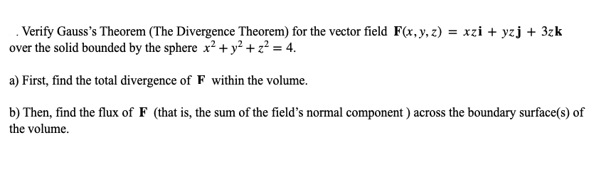 . Verify Gauss's Theorem (The Divergence Theorem) for the vector field F(x, y, z) = xzi + yzj + 3zk
over the solid bounded by the sphere x2² + y² + z² = 4.
a) First, find the total divergence of F within the volume.
b) Then, find the flux of F (that is, the sum of the field's normal component ) across the boundary surface(s) of
the volume.
