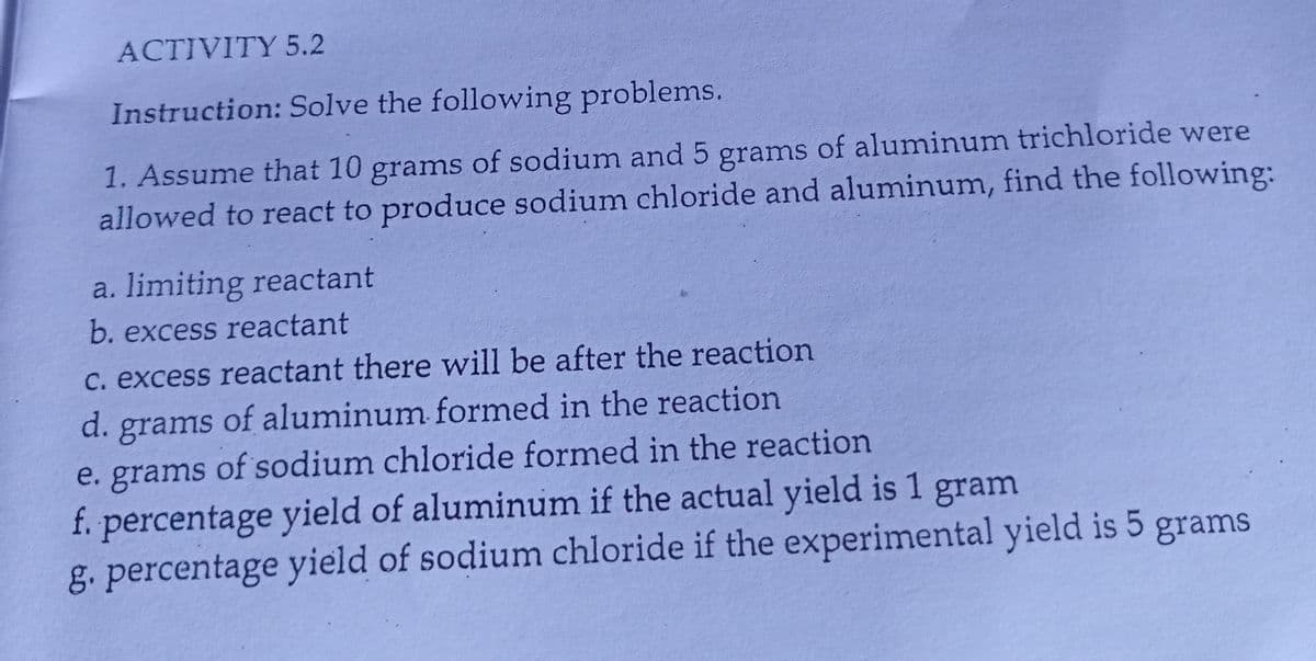 ACTIVITY 5.2
Instruction: Solve the following problems.
1. Assume that 10 grams of sodium and 5 grams of aluminum trichloride were
allowed to react to produce sodium chloride and aluminum, find the following:
a. limiting reactant
b. excess reactant
C. excess reactant there will be after the reaction
of aluminum formed in the reaction
d. grams
e. grams of sodium chloride formed in the reaction
f. percentage yield of aluminum if the actual yield is 1 gram
g. percentage yield of sodium chloride if the experimental yield is 5 grams
