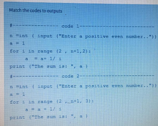 Match the codes to outputs
code 1--
n =int ( input ("Enter a positive even number.."))
a = 1
for i in range
(2, n+1,2) :
a
= a+ 1/i
print ("The sum is: ", a)
#--
code 2---
n =int ( input
("Enter a positive even number.."))
a = 1
for i in range
(2 , n+1, 3):
a = a + 1/ i
print ("The sum is: ", a )
23
