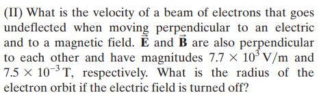 (II) What is the velocity of a beam of electrons that goes
undeflected when moving perpendicular to an electric
and to a magnetic field. E and B are also perpendicular
to each other and have magnitudes 7.7 × 10° V/m and
7.5 × 103T, respectively. What is the radius of the
electron orbit if the electric field is turned off?
