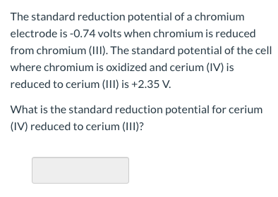 The standard reduction potential of a chromium
electrode is -0.74 volts when chromium is reduced
from chromium (II). The standard potential of the cell
where chromium is oxidized and cerium (IV) is
reduced to cerium (III) is +2.35 V.
What is the standard reduction potential for cerium
(IV) reduced to cerium (III)?
