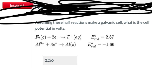 Asuming these half reactions make a galvanic cell, what is the cell
potential in volts.
E
F2 (g) + 2e →F (aq)
Al3+ + 3e- → Al(s)
= 2.87
%3D
red
E.
-1.66
red
2,265
