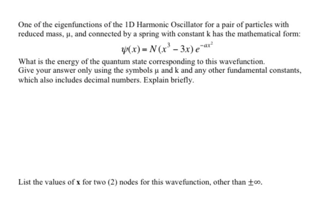 One of the eigenfunctions of the ID Harmonic Oscillator for a pair of particles with
reduced mass, u, and connected by a spring with constant k has the mathematical form:
Y(x) = N (x² – 3x) e¯ar
What is the energy of the quantum state corresponding to this wavefunction.
Give your answer only using the symbols u and k and any other fundamental constants,
which also includes decimal numbers. Explain briefly.
List the values of x for two (2) nodes for this wavefunction, other than +o.
