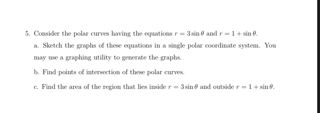 5. Consider the polar curves having the equations r = 3 sin 0 and r = 1 + sin 0.
a. Sketch the graphs of these equations in a single polar coordinate system. You
may use a graphing utility to generate the graphs.
b. Find points of intersection of these polar curves.
c. Find the area of the region that lies inside r = 3 sin and outside r = 1+ sin 0.