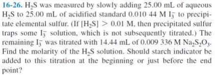 16-26. H₂S was measured by slowly adding 25.00 mL of aqueous
H₂S to 25.00 mL of acidified standard 0.010 44 M 15 to precipi-
tate elemental sulfur. (If [H₂S]> 0.01 M. then precipitated sulfur
traps some I solution, which is not subsequently titrated.) The
remaining I was titrated with 14.44 mL of 0.009 336 M Na₂S₂O₂.
Find the molarity of the H₂S solution. Should starch indicator be
added to this titration at the beginning or just before the end
point?