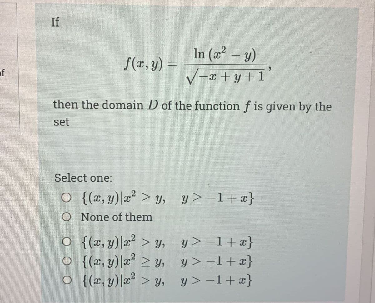 of
If
f(x, y) =
In (x² - y)
-x+y+1
then the domain D of the function f is given by the
set
Select one:
O {(x, y) x² > y, y≥ −1+x}
None of them
O
{(x, y) x² > y,
O
{(x, y) x² ≥ y,
○ {(x, y) x² > y,
y≥ −1+x}
y> -1+x}
y> -1 + x}