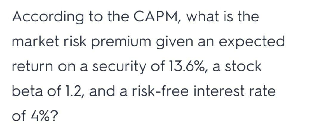 According to the CAPM, what is the
market risk premium given an expected
return on a security of 13.6%, a stock
beta of 1.2, and a risk-free interest rate
of 4%?
