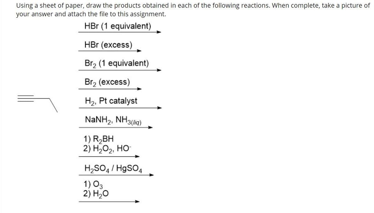 Using a sheet of paper, draw the products obtained in each of the following reactions. When complete, take a picture of
your answer and attach the file to this assignment.
HBr (1 equivalent)
HBr (excess)
Br2 (1 equivalent)
Br2 (excess)
H2, Pt catalyst
NANH2, NH3(lig)
1) R2BH
2) H2O2, HO-
H,SO4 / HgSO4
1) O3
2) H20
