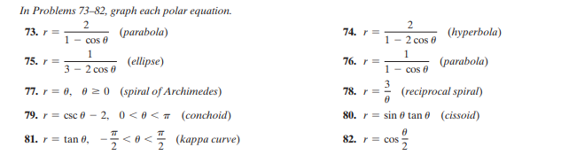 In Problems 73–82, graph each polar equation.
73. r =
(parabola)
74. r =
(hуperbola)
1 - cos 0
1 - 2 cos 0
1
1
75. r =
(ellipse)
76. r =
(parabola)
3 - 2 cos 0
1 - cos f
77. r = 0, 0 2 0 (spiral of Archimedes)
3
(reciprocal spiral)
78. r =
79. r %3D csc 0 — 2, 0<0<т (сonchoid)
80. r= sin 0 tan 6 (cissoid)
81. r = tan 6, -< o < (kappa curve)
82. r = coS
