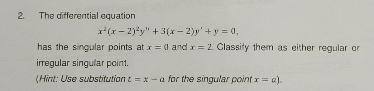 The differential equation
x²(x - 2)²y" +3 (x - 2)y' +y = 0,
has the singular points at x = 0 and x = 2. Classify them as either regular or
irregular singular point.
(Hint: Use substitution t = x - a for the singular point x a).
%3D
2.
