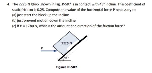 4. The 2225 N block shown in Fig. P-507 is in contact with 45° incline. The coefficient of
static friction is 0.25. Compute the value of the horizontal force P necessary to
(a) just start the block up the incline
(b) just prevent motion down the incline
(c) If P = 1780 N, what is the amount and direction of the friction force?
2225 N
Figure P-507
