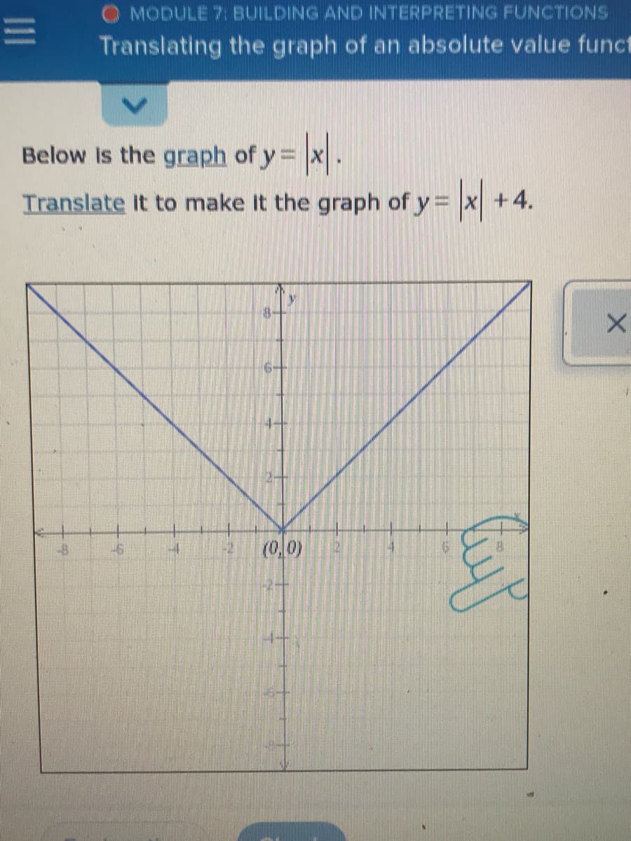 O MODULE 7: BUILDING AND INTERPRETING FUNCTIONS
Translating the graph of an absolute value funct
Below Is the graph of y = x.
Translate It to make It the graph of y = x +4.
(0,0)
