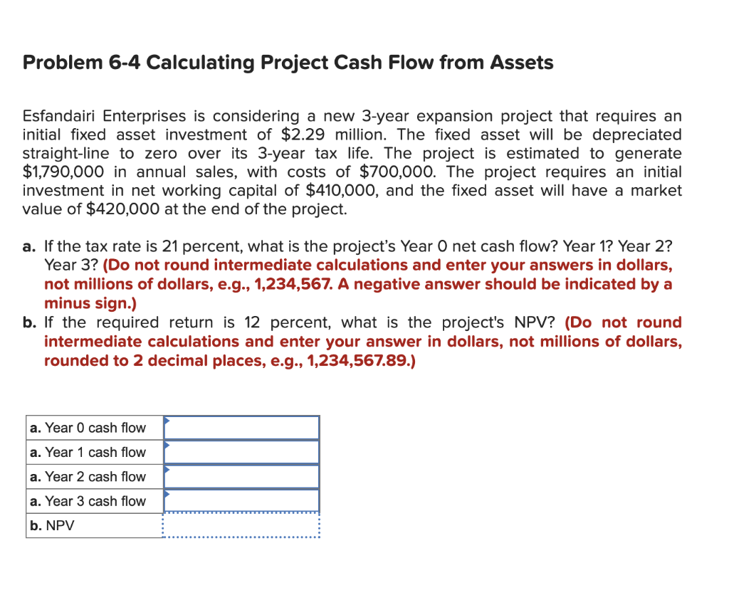 Problem 6-4 Calculating Project Cash Flow from Assets
Esfandairi Enterprises is considering a new 3-year expansion project that requires an
initial fixed asset investment of $2.29 million. The fixed asset will be depreciated
straight-line to zero over its 3-year tax life. The project is estimated to generate
$1,790,000 in annual sales, with costs of $700,000. The project requires an initial
investment in net working capital of $410,000, and the fixed asset will have a market
value of $420,000 at the end of the project.
a. If the tax rate is 21 percent, what is the project's Year O net cash flow? Year 1? Year 2?
Year 3? (Do not round intermediate calculations and enter your answers in dollars,
not millions of dollars, e.g., 1,234,567. A negative answer should be indicated by a
minus sign.)
b. If the required return is 12 percent, what is the project's NPV? (Do not round
intermediate calculations and enter your answer in dollars, not millions of dollars,
rounded to 2 decimal places, e.g., 1,234,567.89.)
a. Year 0 cash flow
a. Year 1 cash flow
a. Year 2 cash flow
a. Year 3 cash flow
b. NPV