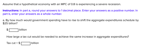 Assume that a hypothetical economy with an MPC of 0.8 is experiencing a severe recession.
Instructions: In part a, round your answers to 1 decimal place. Enter your answers as a positive number. In
part b, enter your answers as a whole number.
a. By how much would government spending have to rise to shift the aggregate expenditures schedule by
$25 billion?
| billion
How large a tax cut would be needed to achieve the same increase in aggregate expenditures?
Tax cut = $
billion
