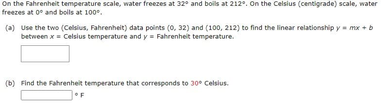 On the Fahrenheit temperature scale, water freezes at 32° and boils at 212°. On the Celsius (centigrade) scale, water
freezes at 0° and boils at 100°.
(a) Use the two (Celsius, Fahrenheit) data points (0, 32) and (100, 212) to find the linear relationship y = mx + b
between x = Celsius temperature and y = Fahrenheit temperature.
(b) Find the Fahrenheit temperature that corresponds to 30° Celsius.
OF