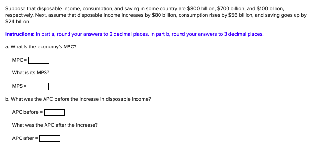 Suppose that disposable income, consumption, and saving in some country are $800 billion, $700 billion, and $100 billion,
respectively. Next, assume that disposable income increases by $80 billion, consumption rises by $56 billion, and saving goes up by
$24 billion.
Instructions: In part a, round your answers to 2 decimal places. In part b, round your answers to 3 decimal places.
a. What is the economy's MPC?
MPC =
What is its MPS?
MPS =
b. What was the APC before the increase in disposable income?
АРС before%3D
What was the APC after the increase?
APC after =
