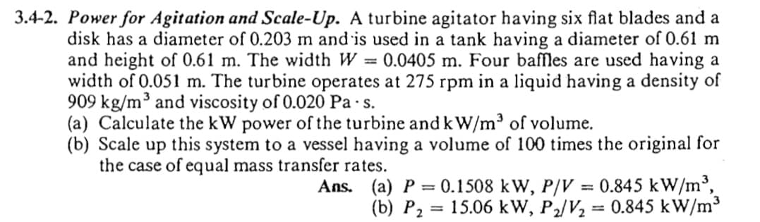 3.4-2. Power for Agitation and Scale-Up. A turbine agitator having six flat blades and a
disk has a diameter of 0.203 m and is used in a tank having a diameter of 0.61 m
and height of 0.61 m. The width W = 0.0405 m. Four baffles are used having a
width of 0.051 m. The turbine operates at 275 rpm in a liquid having a density of
909 kg/m³ and viscosity of 0.020 Pa -s.
(a) Calculate the kW power of the turbine and kW/m³ of volume.
(b) Scale up this system to a vessel having a volume of 100 times the original for
the case of equal mass transfer rates.
Ans. (a) P = 0.1508 kW, P/V = 0.845 kW/m',
(b) P2
= 15.06 kW, P2/V2 = 0.845 kW/m³
%3D

