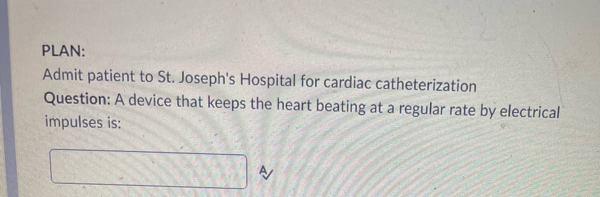 PLAN:
Admit patient to St. Joseph's Hospital for cardiac catheterization
Question: A device that keeps the heart beating at a regular rate by electrical
impulses is: