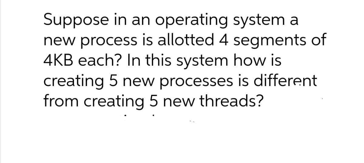 Suppose in an operating system a
new process is allotted 4 segments of
4KB each? In this system how is
creating 5 new processes is different
from creating 5 new threads?
