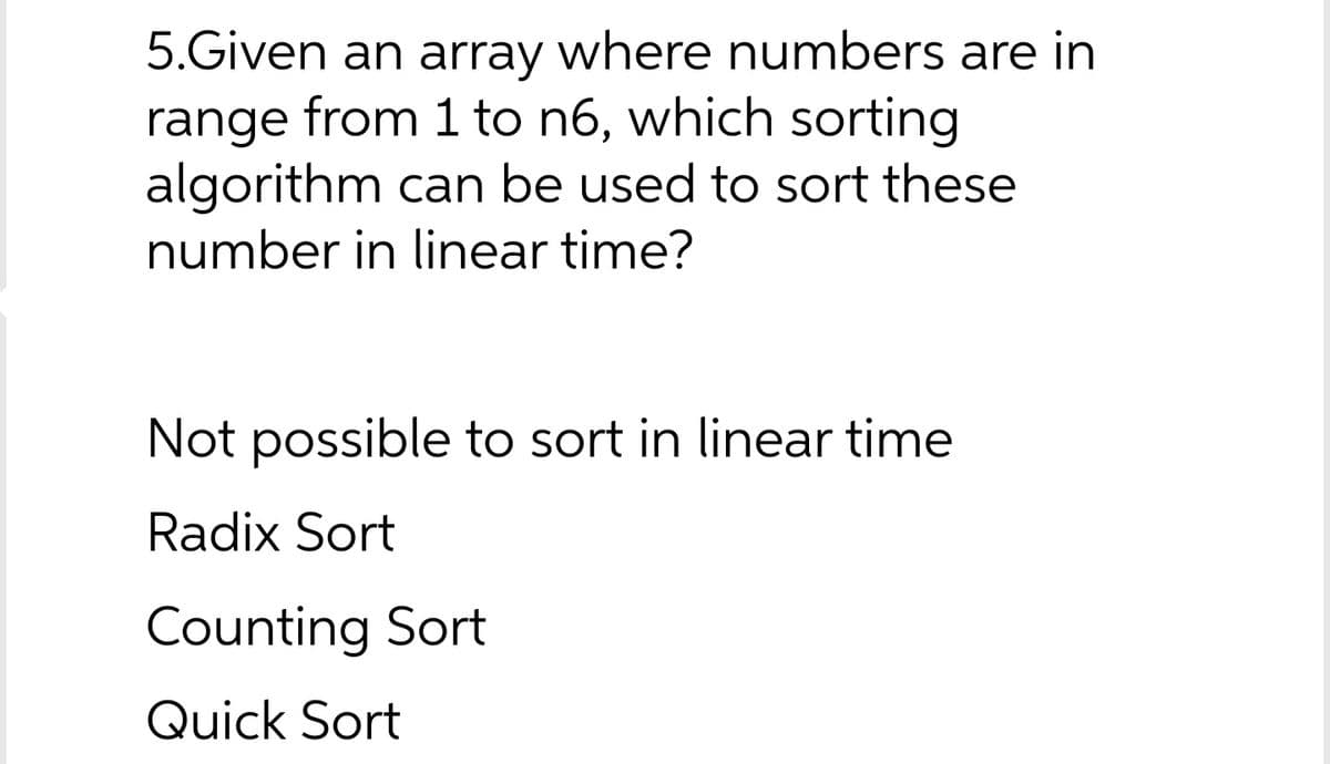 5.Given an array where numbers are in
range from 1 to n6, which sorting
algorithm can be used to sort these
number in linear time?
Not possible to sort in linear time
Radix Sort
Counting Sort
Quick Sort
