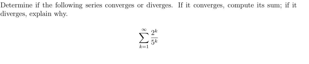 Determine if the following series converges or diverges. If it converges, compute its sum; if it
diverges, explain why.
2k
5k
k=1
