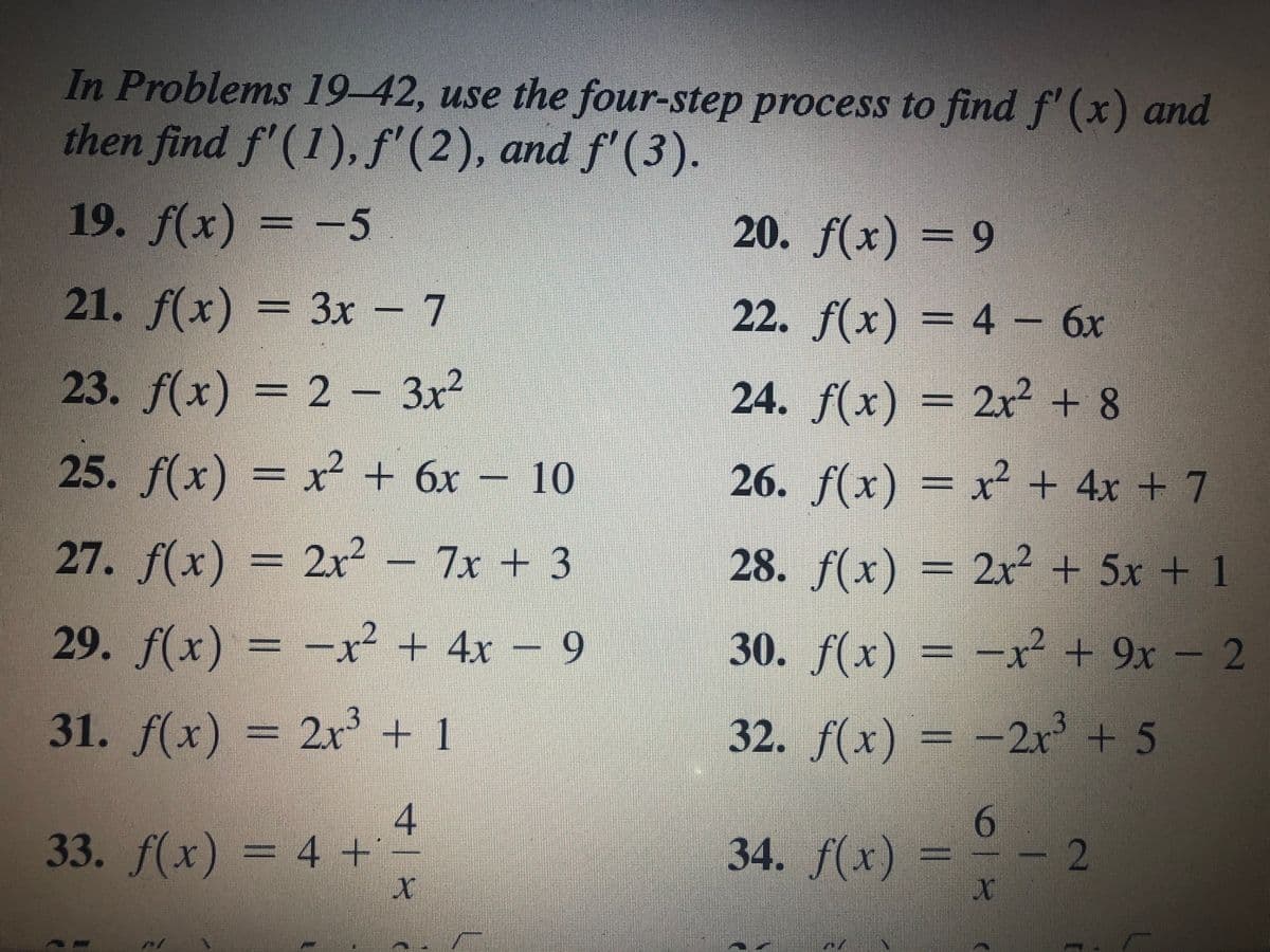 In Problems 19-42, use the four-step process to find f' (x) and
then find f'(1), f'
(2), and f' (3).
19. f(x) = -5
20. f(x) = 9
21. f(x) = 3x - 7
22. f(x) = 4 – 6x
23. f(x) = 2 - 3x²
24.
f(x) = 2x² + 8
25. f(x) = x + 6x – 10
26. f(x) = x² + 4x + 7
27. f(x) = 2x2 - 7x + 3
28. f(x) = 2? + 5x + 1
29. f(x) = -x² + 4x – 9
30. f(x) = -x² + 9x – 2
31. f(x) = 2r' + I
+ 1
32. f(x) = -2r + 5
4
33. f(x) = 4 +
6.
34. f(x)
-
