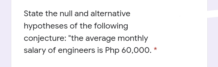 State the null and alternative
hypotheses of the following
conjecture: "the average monthly
salary of engineers is Php 60,000. *

