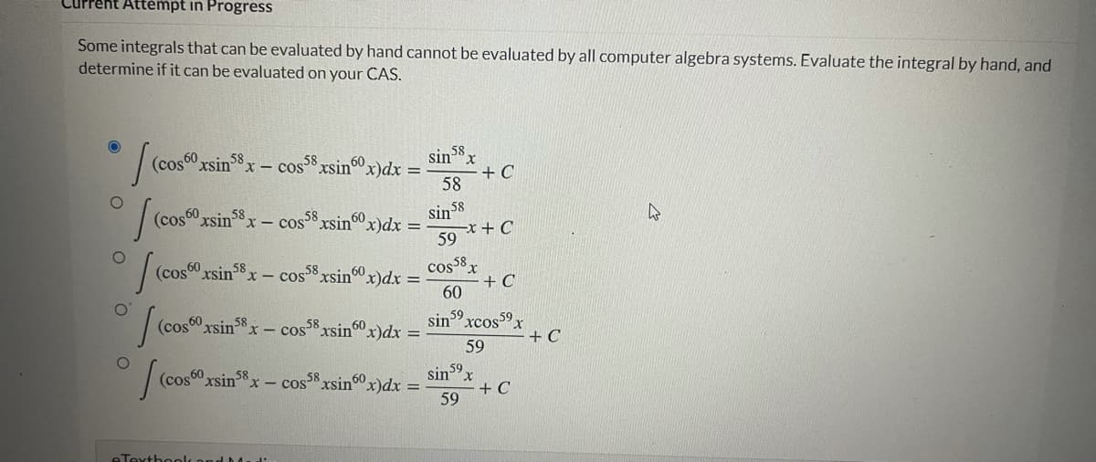 Current Attempt in Progress
Some integrals that can be evaluated by hand cannot be evaluated by all computer algebra systems. Evaluate the integral by hand, and
determine if it can be evaluated on your CAS.
(cos00 xsin x – cos xsinox)dx =
58
58
58
sin°x
+ C
58
(cos0 xsin8x
x - cos° xsin"x)dx =
58
60
sin 58
59 *+ C
|(cos0 xsin38x - cos xsinx)dx =
cos8x
+ C
60
Sin 59
xcos 59x
(cos" xsin"x
60
58
cos8 xsin60x)dx =
+ C
59
(cos
sinx
+ C
59
rsin58
x-cos xsin"x)dx =
eTextboolk ond
