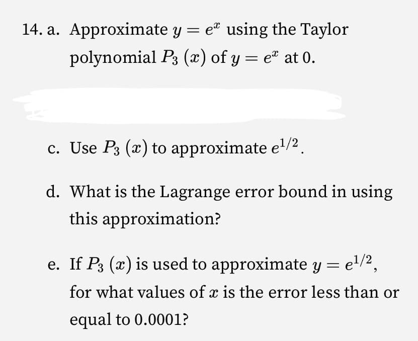 14. a. Approximate y = e using the Taylor
polynomial P3 (x) of y = e® at 0.
%3|
c. Use P3 (x) to approximate e'/2 .
d. What is the Lagrange error bound in using
this approximation?
e. If P3 (x) is used to approximate y
el/2,
for what values of x is the error less than or
equal to 0.0001?
