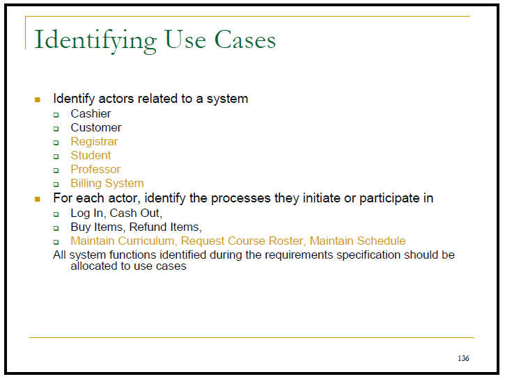 Identifying Use Cases
- Identify actors related to a system
- Cashier
- Customer
- Registrar
a Student
- Professor
- Billing System
For each actor, identify the processes they initiate or participate in
- Log In, Cash Out,
- Buy Items, Refund Items,
- Maintain Curriculum, Request Course Roster, Maintain Schedule
All system functions identified during the requirements specification should be
allocated to use cases
136
