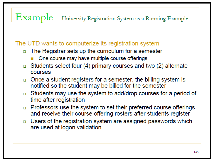 Example - University Registration System as a Running Example
The UTD wants to computerize its registration system
- The Registrar sets up the curriculum for a semester
One course may have multiple course offerings
Students select four (4) primary courses and two (2) alternate
courses
o Once a student registers for a semester, the billing system is
notified so the student may be billed for the semester
o Students may use the system to add/drop courses for a period of
time after registration
o Professors use the system to set their preferred course offerings
and receive their course offering rosters after students register
o Users of the registration system are assigned passwords which
are used at logon validation
135
