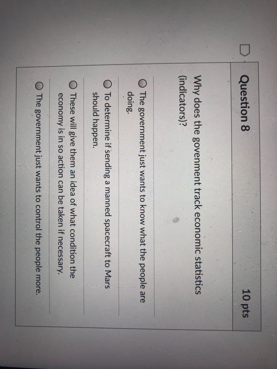D
Question 8
10 pts
Why does the govenment track economic statistics
(indicators)?
The government just wants to know what the people are
doing.
To determine if sending a manned spacecraft to Mars
should happen.
O These will give them an idea of what condition the
economy is in so action can be taken if
necessary.
The government just wants to control the people more.
