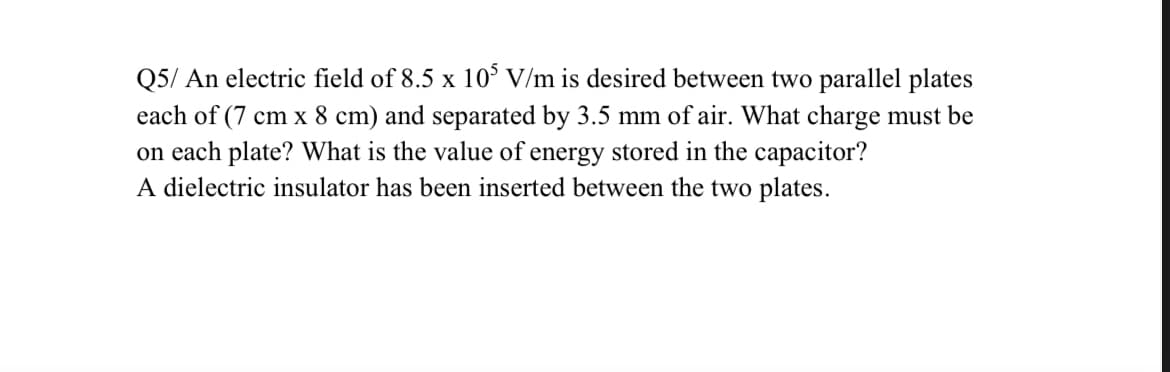 Q5/ An electric field of 8.5 x 10° V/m is desired between two parallel plates
each of (7 cm x 8 cm) and separated by 3.5 mm of air. What charge must be
on each plate? What is the value of energy stored in the capacitor?
A dielectric insulator has been inserted between the two plates.
